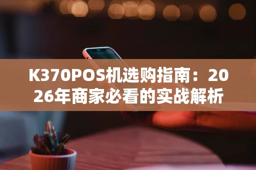 K370POS机选购指南:2026年商家必看的实战解析 K370POS机选购指南:2026年商家必看的实战解析