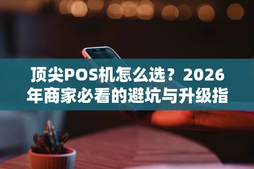 顶尖POS机怎么选?2026年商家必看的避坑与升级指南 顶尖POS机怎么选?2026年商家必看的避坑与升级指南