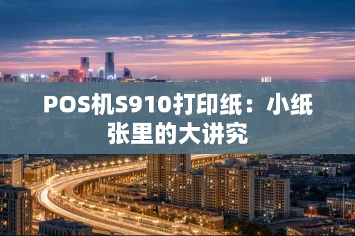 POS机S910打印纸:小纸张里的大讲究 POS机S910打印纸:小纸张里的大讲究