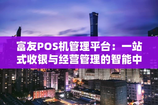 富友POS机管理平台:一站式收银与经营管理的智能中枢 富友POS机管理平台:一站式收银与经营管理的智能中枢