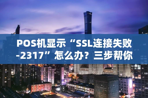 POS机显示“SSL连接失败-2317”怎么办？三步帮你搞定！