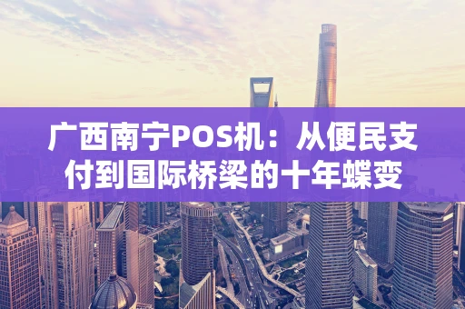 广西南宁POS机：从便民支付到国际桥梁的十年蝶变