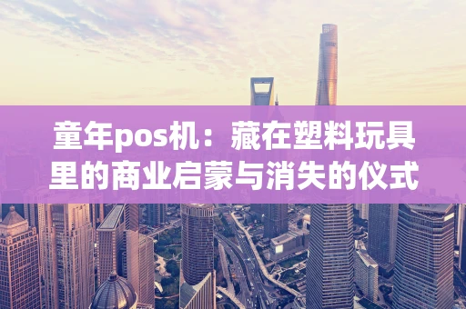 童年pos机：藏在塑料玩具里的商业启蒙与消失的仪式感