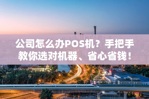 公司怎么办POS机？手把手教你选对机器、省心省钱！