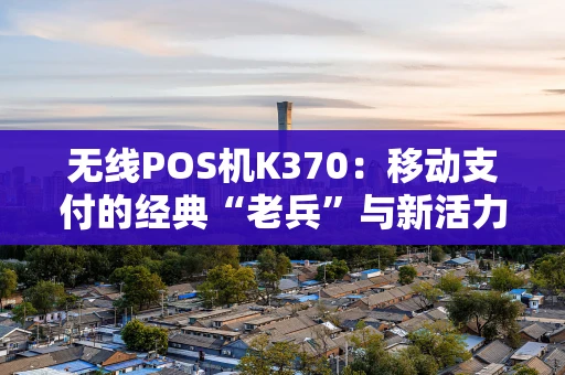 无线POS机K370：移动支付的经典“老兵”与新活力