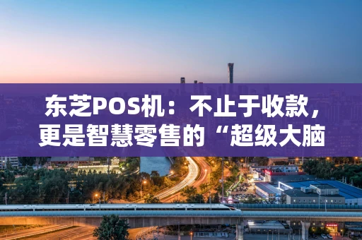 东芝POS机：不止于收款，更是智慧零售的“超级大脑”