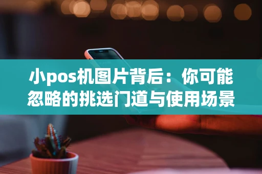 小pos机图片背后:你可能忽略的挑选门道与使用场景 小pos机图片背后:你可能忽略的挑选门道与使用场景