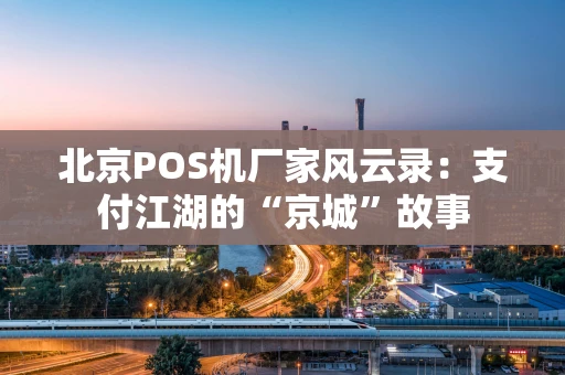 北京POS机厂家风云录:支付江湖的“京城”故事 北京POS机厂家风云录:支付江湖的“京城”故事