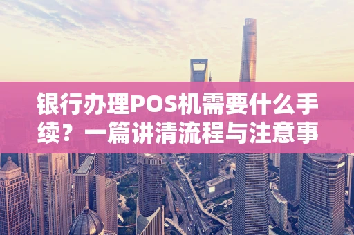 银行办理POS机需要什么手续?一篇讲清流程与注意事项 银行办理POS机需要什么手续?一篇讲清流程与注意事项