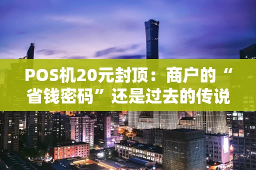POS机20元封顶:商户的“省钱密码”还是过去的传说? POS机20元封顶:商户的“省钱密码”还是过去的传说?