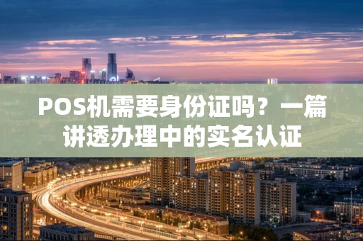 POS机需要身份证吗?一篇讲透办理中的实名认证 POS机需要身份证吗?一篇讲透办理中的实名认证