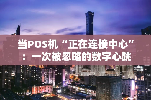 当POS机“正在连接中心”:一次被忽略的数字心跳 当POS机“正在连接中心”:一次被忽略的数字心跳