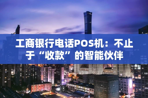 工商银行电话POS机：不止于“收款”的智能伙伴