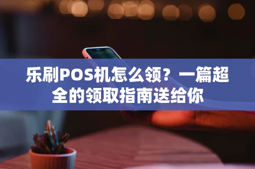 乐刷POS机怎么领？一篇超全的领取指南送给你