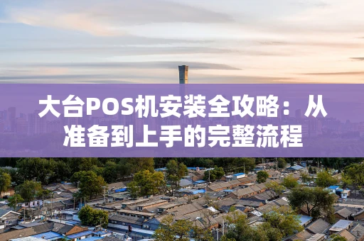 大台POS机安装全攻略：从准备到上手的完整流程