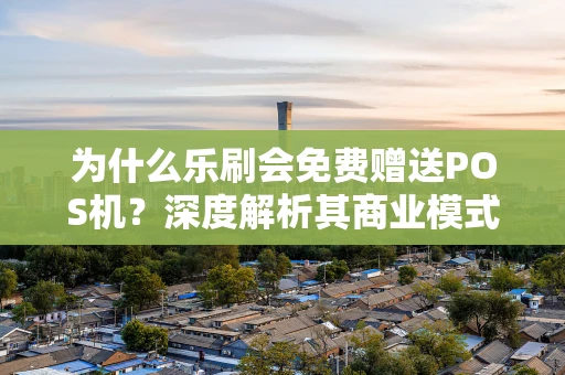 为什么乐刷会免费赠送POS机？深度解析其商业模式与市场策略