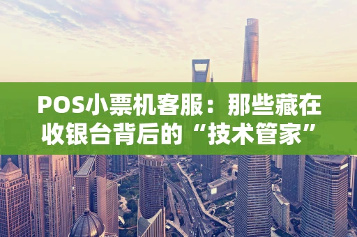 POS小票机客服：那些藏在收银台背后的“技术管家”