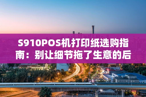 S910POS机打印纸选购指南：别让细节拖了生意的后腿