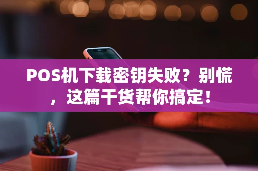 POS机下载密钥失败？别慌，这篇干货帮你搞定！