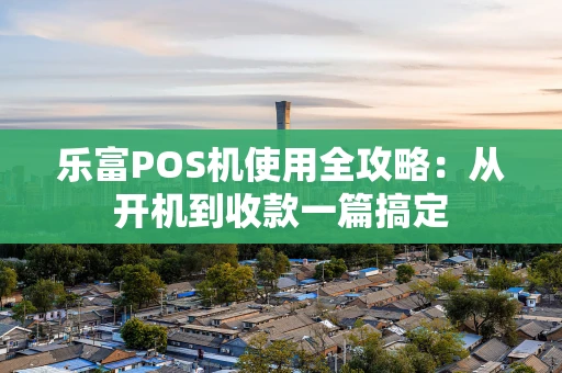 乐富POS机使用全攻略：从开机到收款一篇搞定