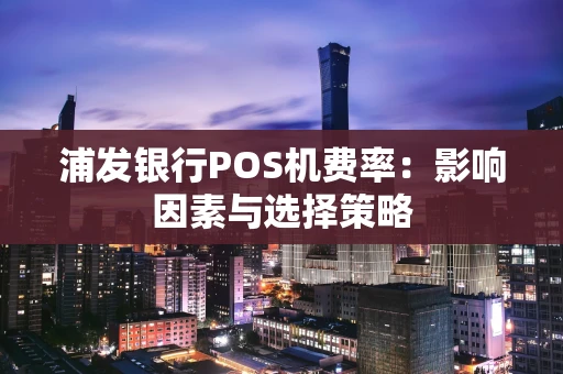 浦发银行POS机费率:影响因素与选择策略 浦发银行POS机费率:影响因素与选择策略