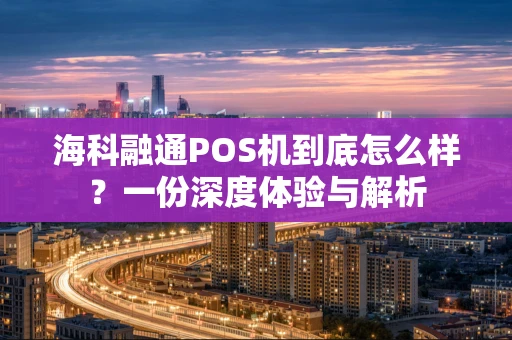 海科融通POS机到底怎么样？一份深度体验与解析