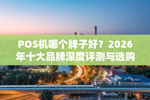POS机哪个牌子好？2026年十大品牌深度评测与选购避坑指南