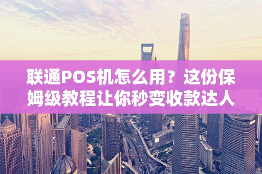 联通POS机怎么用？这份保姆级教程让你秒变收款达人
