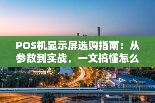 POS机显示屏选购指南：从参数到实战，一文搞懂怎么选