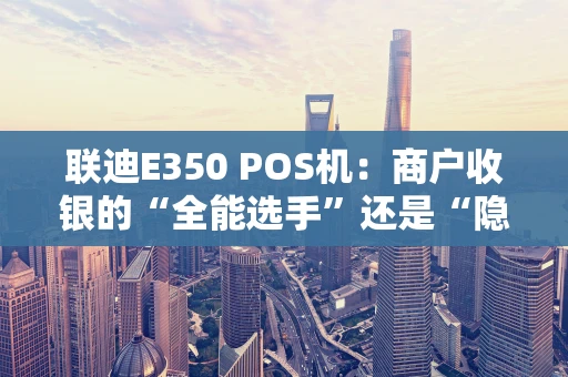 联迪E350 POS机：商户收银的“全能选手”还是“隐患设备”？