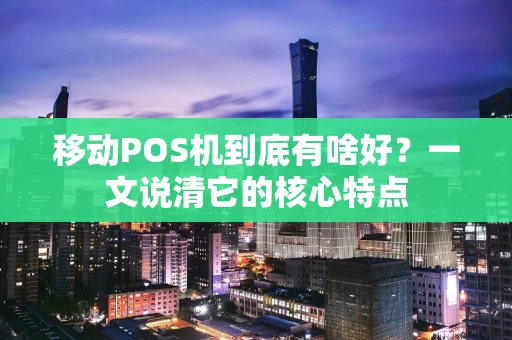 移动POS机到底有啥好？一文说清它的核心特点