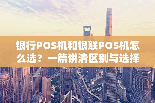 银行POS机和银联POS机怎么选？一篇讲清区别与选择技巧