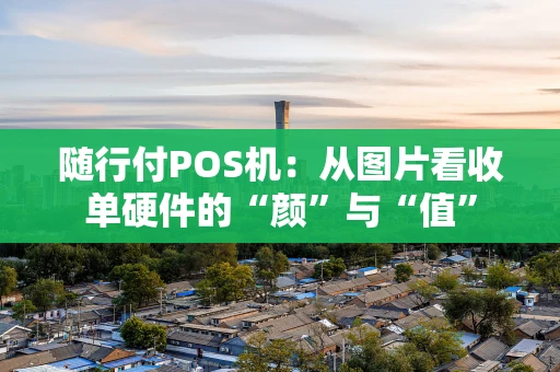随行付POS机：从图片看收单硬件的“颜”与“值”