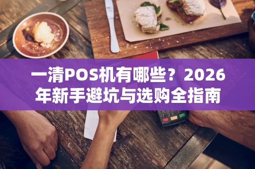一清POS机有哪些？2026年新手避坑与选购全指南