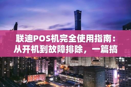 联迪POS机完全使用指南：从开机到故障排除，一篇搞定
