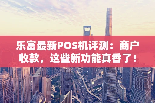 乐富最新POS机评测：商户收款，这些新功能真香了！