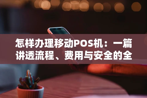 怎样办理移动POS机：一篇讲透流程、费用与安全的全攻略