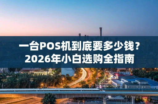 一台POS机到底要多少钱？2026年小白选购全指南