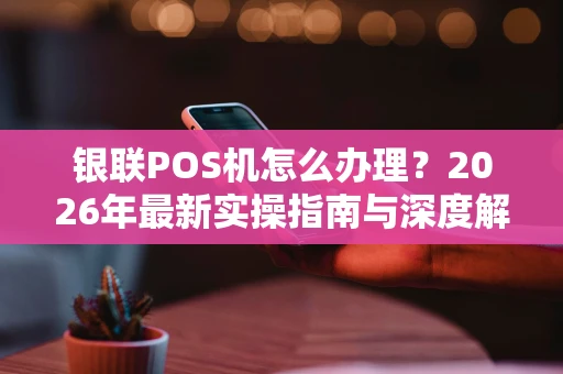 银联POS机怎么办理？2026年最新实操指南与深度解析