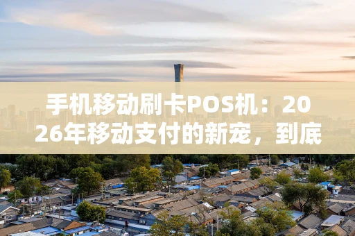 手机移动刷卡POS机：2026年移动支付的新宠，到底值不值得用？