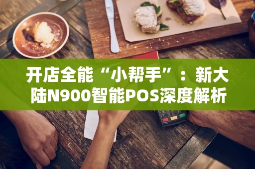 开店全能“小帮手”：新大陆N900智能POS深度解析
