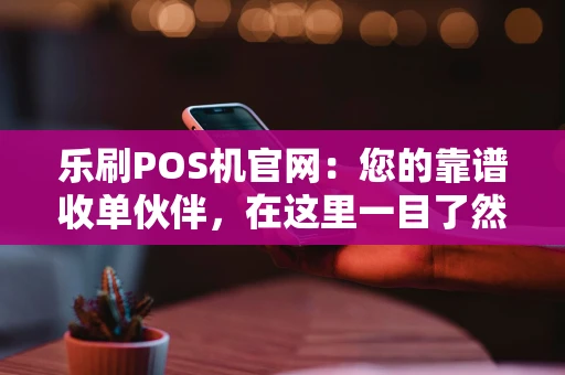 乐刷POS机官网：您的靠谱收单伙伴，在这里一目了然
