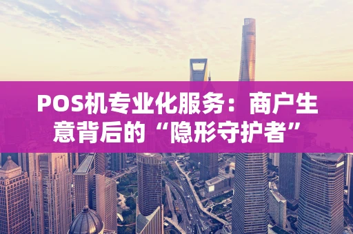 POS机专业化服务：商户生意背后的“隐形守护者”