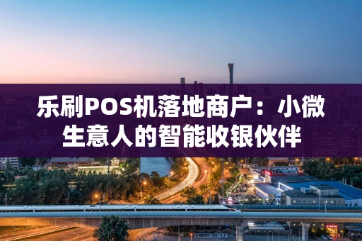 乐刷POS机落地商户：小微生意人的智能收银伙伴