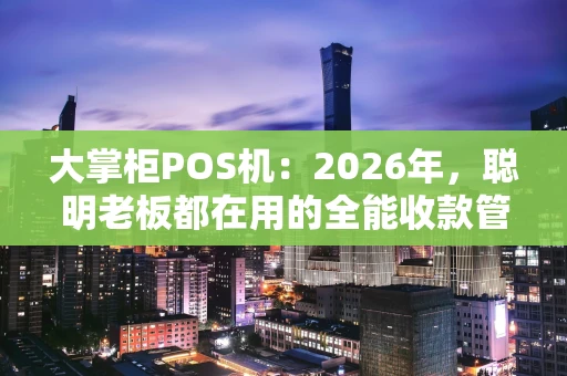 大掌柜POS机：2026年，聪明老板都在用的全能收款管家