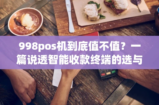 998pos机到底值不值？一篇说透智能收款终端的选与用