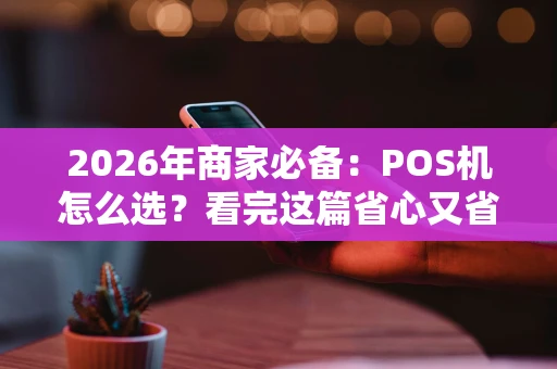 2026年商家必备：POS机怎么选？看完这篇省心又省钱！