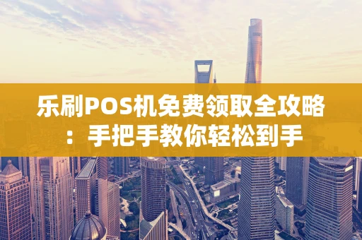 乐刷POS机免费领取全攻略：手把手教你轻松到手