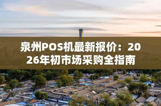 泉州POS机最新报价：2026年初市场采购全指南