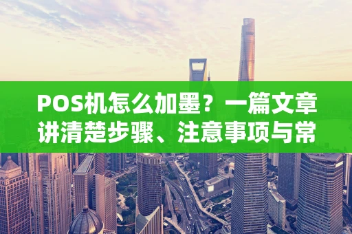 POS机怎么加墨？一篇文章讲清楚步骤、注意事项与常见问题